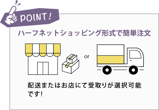 POINT:ハーフネットショッピング形式で簡単注文。配送またはお店にて受取りが選択可能です！